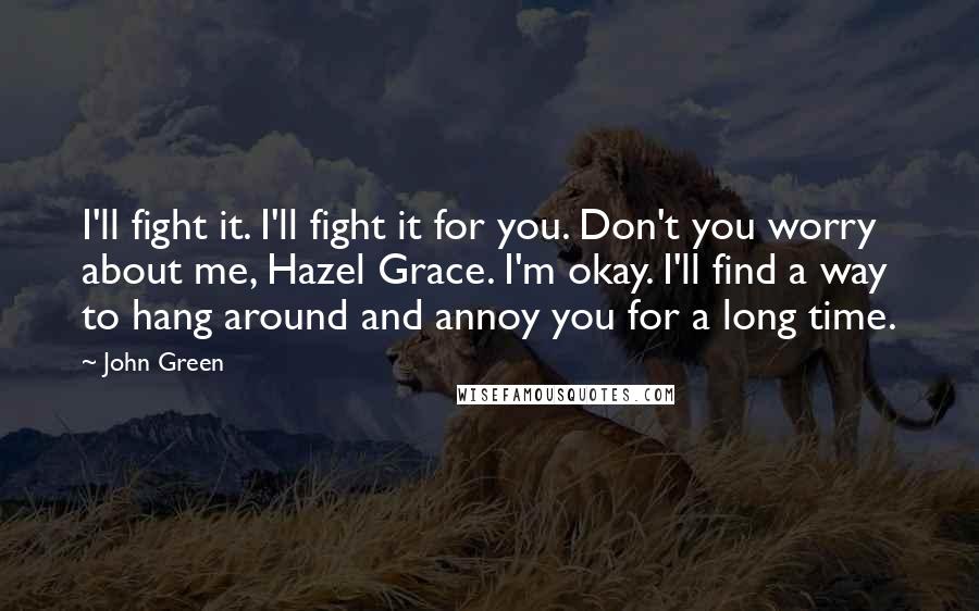 John Green Quotes: I'll fight it. I'll fight it for you. Don't you worry about me, Hazel Grace. I'm okay. I'll find a way to hang around and annoy you for a long time.