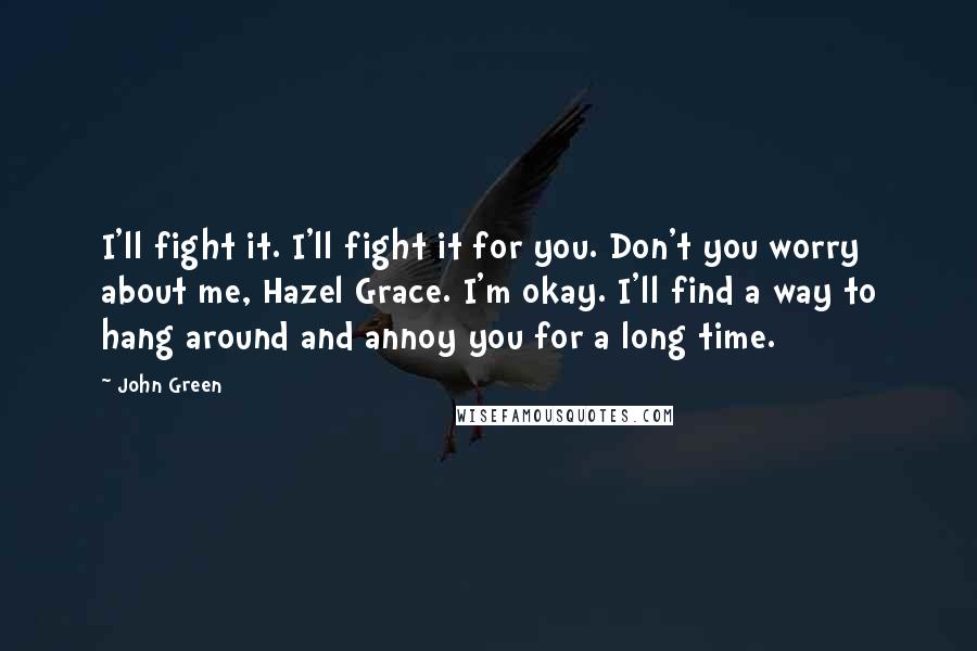 John Green Quotes: I'll fight it. I'll fight it for you. Don't you worry about me, Hazel Grace. I'm okay. I'll find a way to hang around and annoy you for a long time.