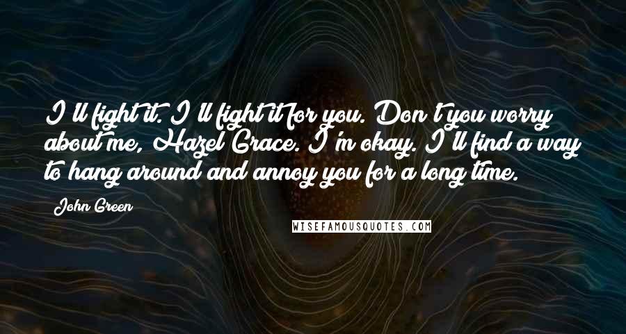 John Green Quotes: I'll fight it. I'll fight it for you. Don't you worry about me, Hazel Grace. I'm okay. I'll find a way to hang around and annoy you for a long time.