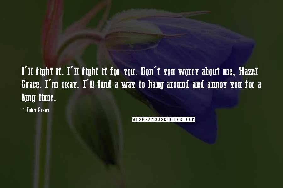 John Green Quotes: I'll fight it. I'll fight it for you. Don't you worry about me, Hazel Grace. I'm okay. I'll find a way to hang around and annoy you for a long time.