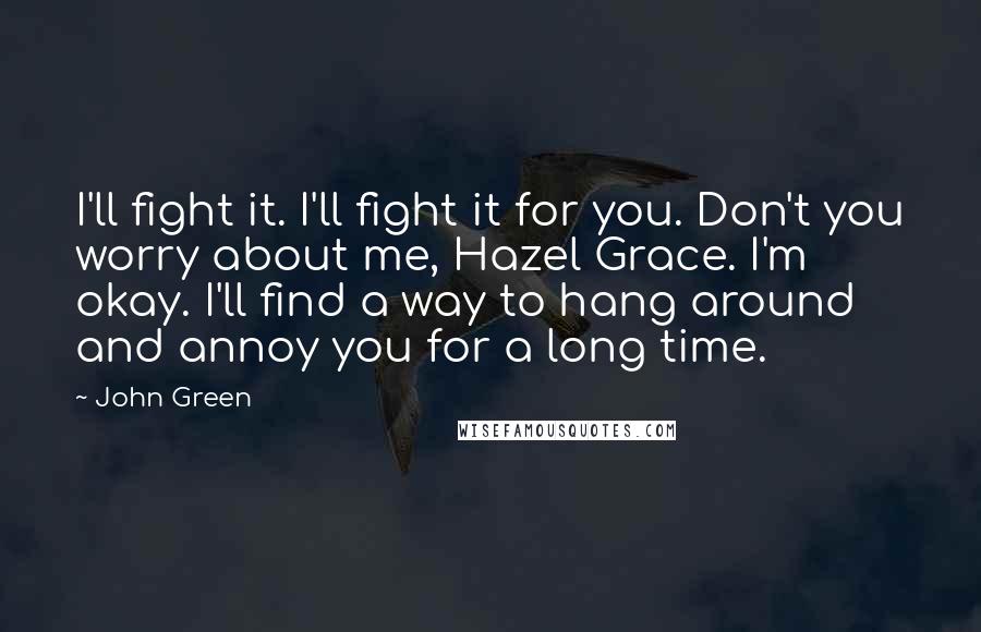 John Green Quotes: I'll fight it. I'll fight it for you. Don't you worry about me, Hazel Grace. I'm okay. I'll find a way to hang around and annoy you for a long time.