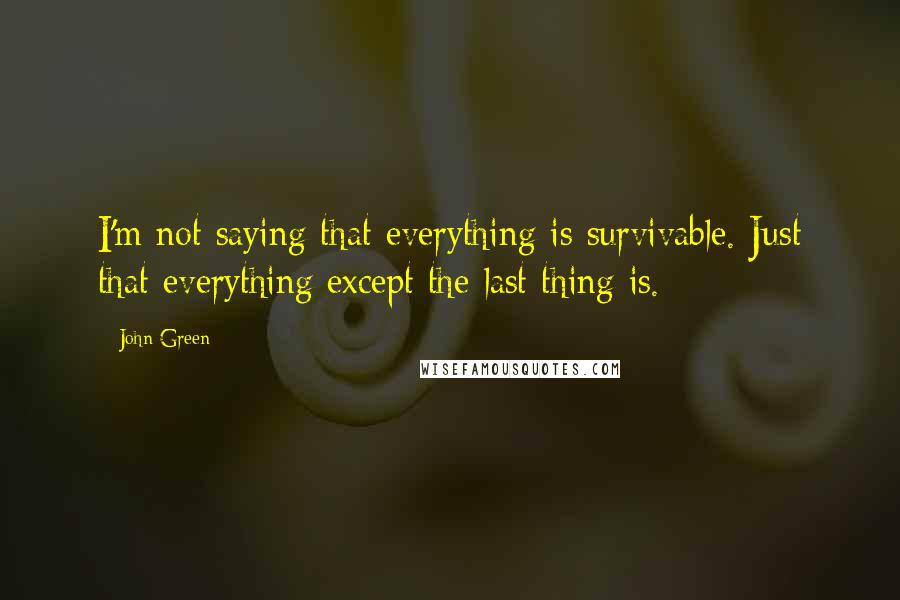 John Green Quotes: I'm not saying that everything is survivable. Just that everything except the last thing is.