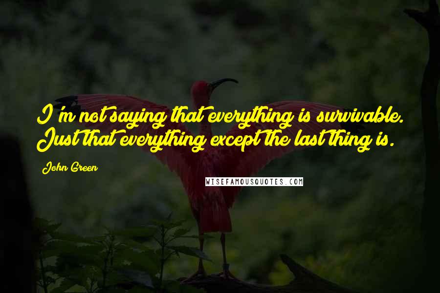 John Green Quotes: I'm not saying that everything is survivable. Just that everything except the last thing is.