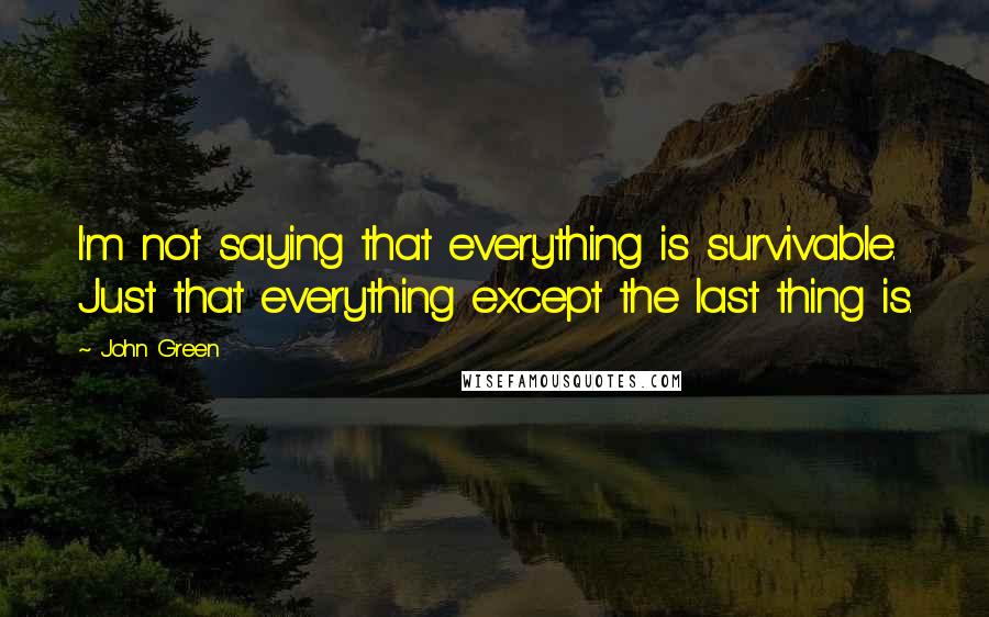 John Green Quotes: I'm not saying that everything is survivable. Just that everything except the last thing is.