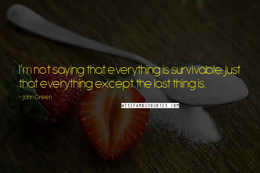 John Green Quotes: I'm not saying that everything is survivable. Just that everything except the last thing is.