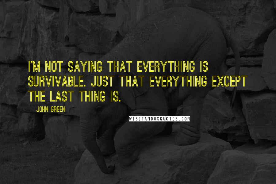 John Green Quotes: I'm not saying that everything is survivable. Just that everything except the last thing is.