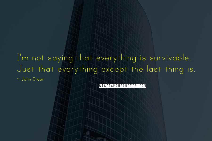 John Green Quotes: I'm not saying that everything is survivable. Just that everything except the last thing is.