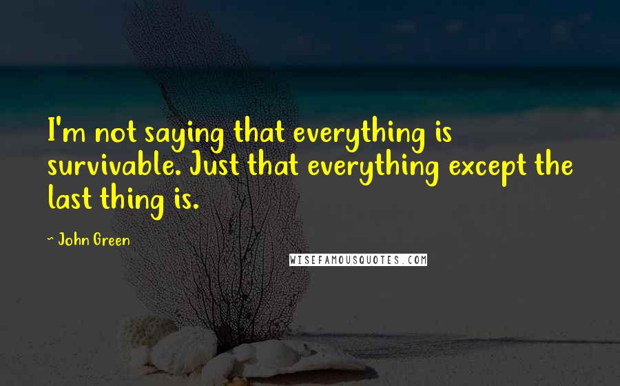 John Green Quotes: I'm not saying that everything is survivable. Just that everything except the last thing is.