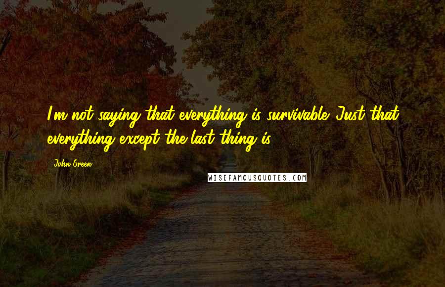 John Green Quotes: I'm not saying that everything is survivable. Just that everything except the last thing is.