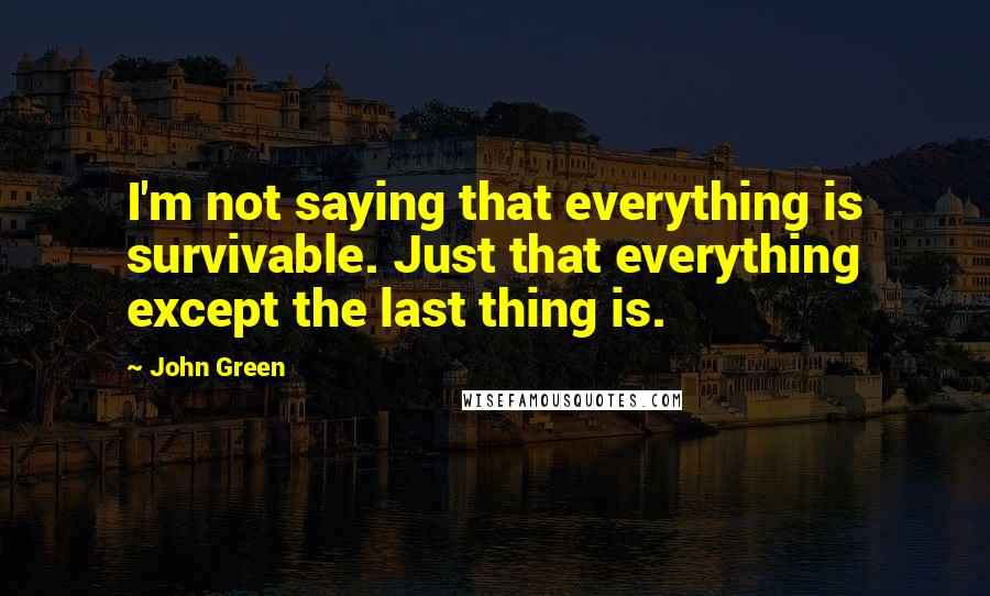 John Green Quotes: I'm not saying that everything is survivable. Just that everything except the last thing is.