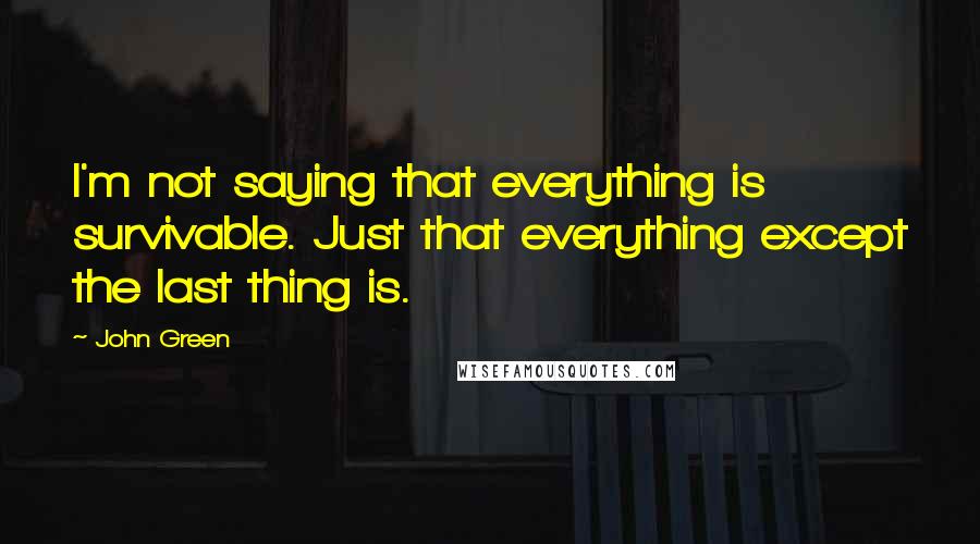 John Green Quotes: I'm not saying that everything is survivable. Just that everything except the last thing is.