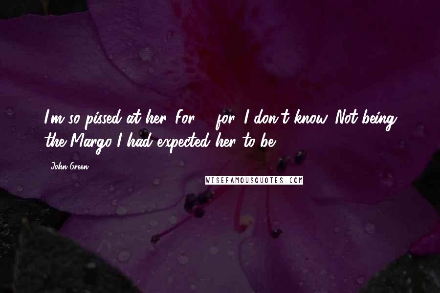 John Green Quotes: I'm so pissed at her. For ... for, I don't know. Not being the Margo I had expected her to be.