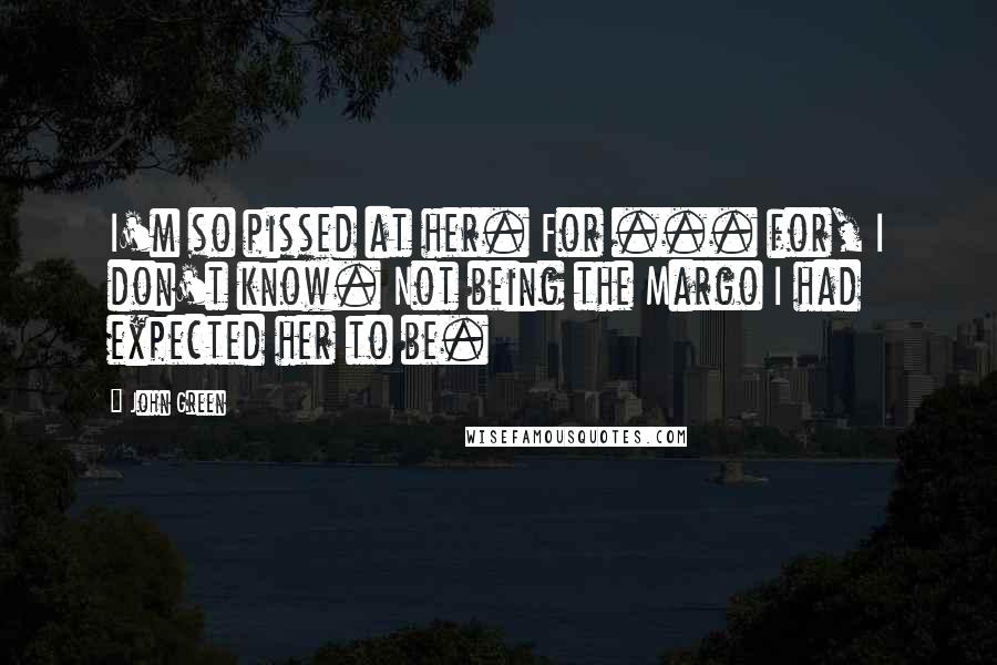 John Green Quotes: I'm so pissed at her. For ... for, I don't know. Not being the Margo I had expected her to be.