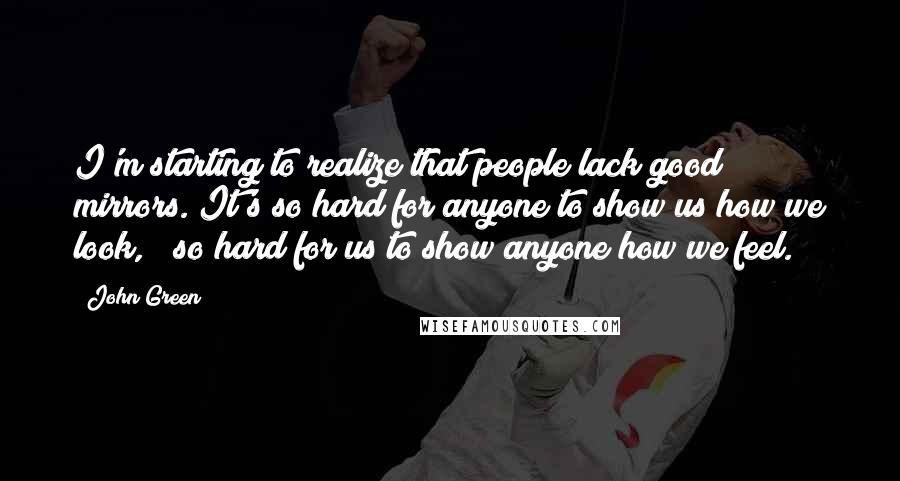 John Green Quotes: I'm starting to realize that people lack good mirrors. It's so hard for anyone to show us how we look, & so hard for us to show anyone how we feel.