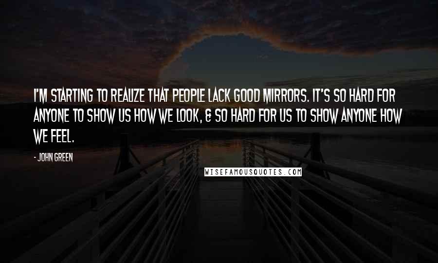 John Green Quotes: I'm starting to realize that people lack good mirrors. It's so hard for anyone to show us how we look, & so hard for us to show anyone how we feel.