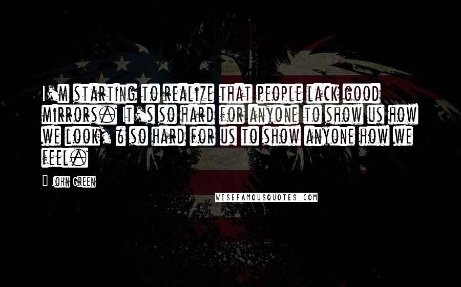 John Green Quotes: I'm starting to realize that people lack good mirrors. It's so hard for anyone to show us how we look, & so hard for us to show anyone how we feel.