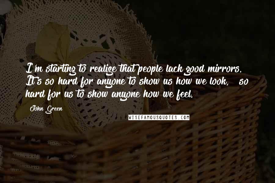 John Green Quotes: I'm starting to realize that people lack good mirrors. It's so hard for anyone to show us how we look, & so hard for us to show anyone how we feel.