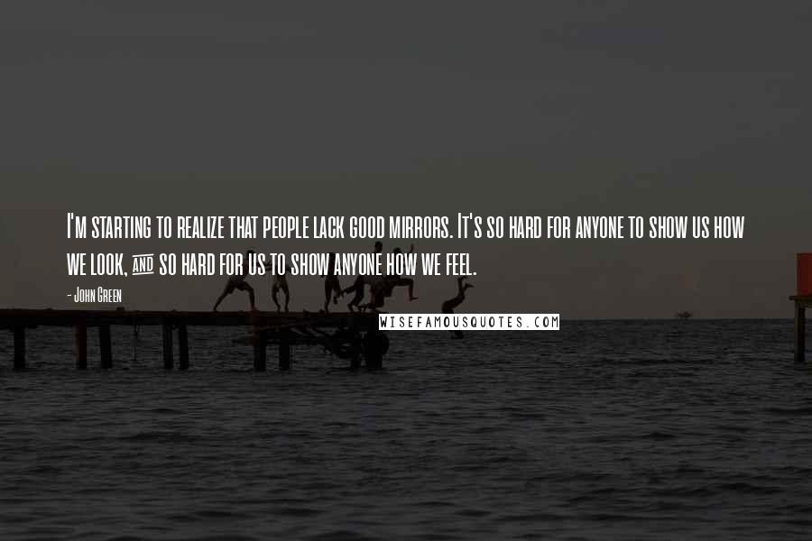 John Green Quotes: I'm starting to realize that people lack good mirrors. It's so hard for anyone to show us how we look, & so hard for us to show anyone how we feel.