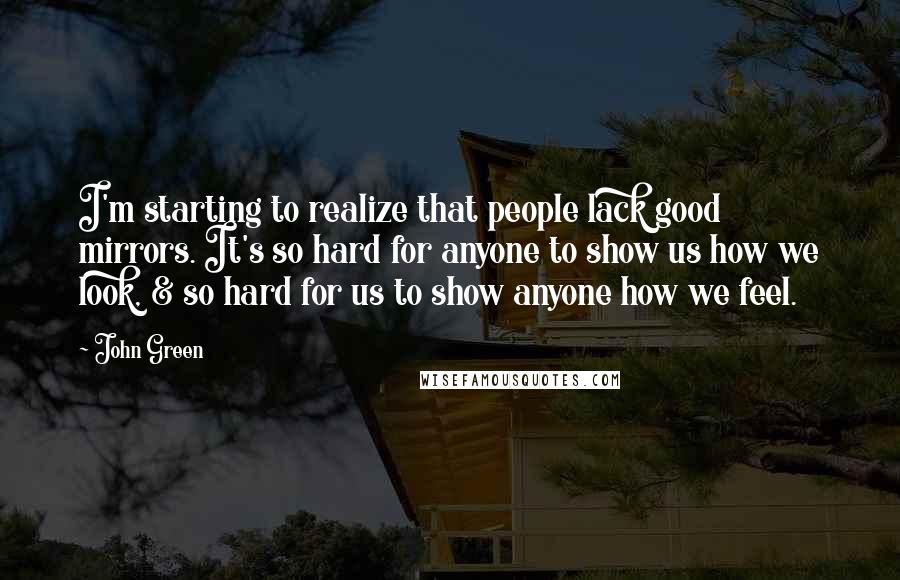 John Green Quotes: I'm starting to realize that people lack good mirrors. It's so hard for anyone to show us how we look, & so hard for us to show anyone how we feel.
