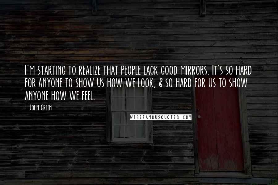 John Green Quotes: I'm starting to realize that people lack good mirrors. It's so hard for anyone to show us how we look, & so hard for us to show anyone how we feel.