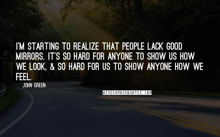 John Green Quotes: I'm starting to realize that people lack good mirrors. It's so hard for anyone to show us how we look, & so hard for us to show anyone how we feel.