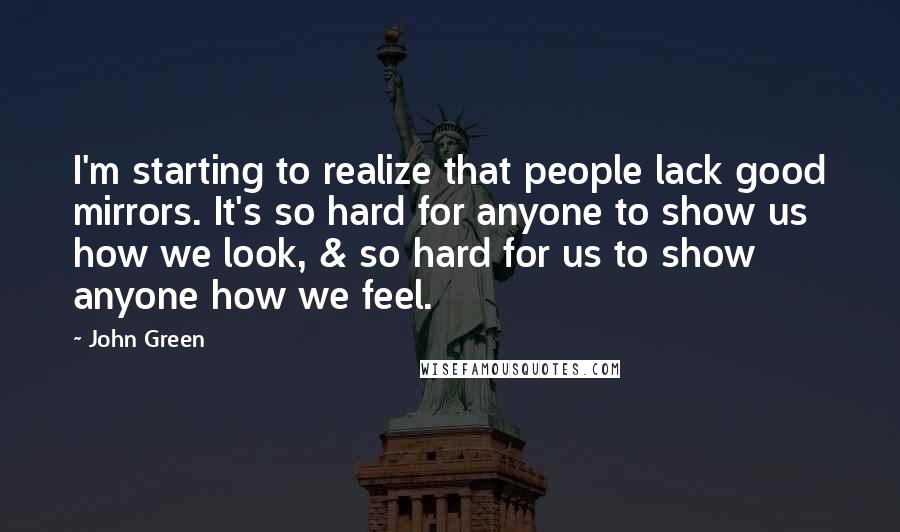 John Green Quotes: I'm starting to realize that people lack good mirrors. It's so hard for anyone to show us how we look, & so hard for us to show anyone how we feel.