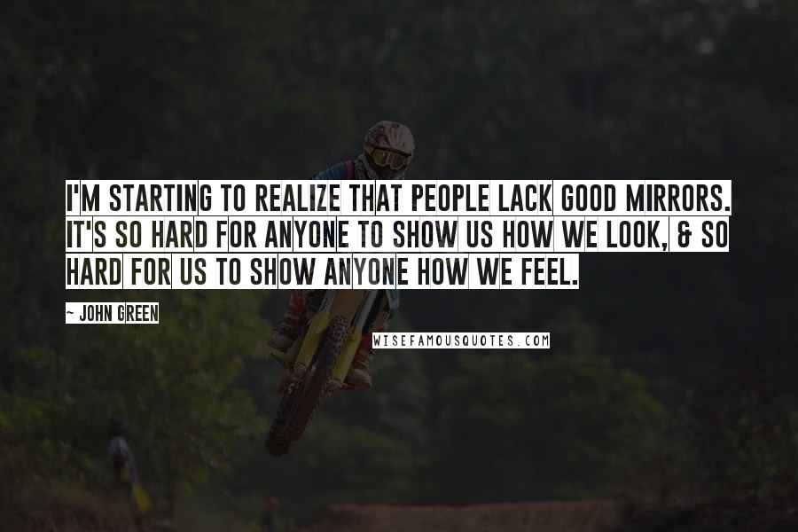 John Green Quotes: I'm starting to realize that people lack good mirrors. It's so hard for anyone to show us how we look, & so hard for us to show anyone how we feel.