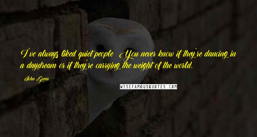 John Green Quotes: I've always liked quiet people: You never know if they're dancing in a daydream or if they're carrying the weight of the world.