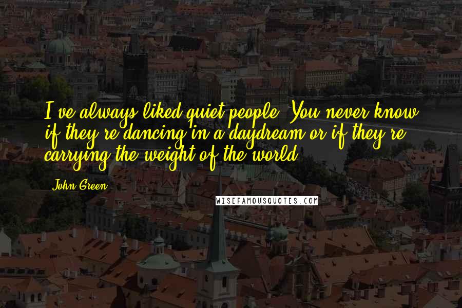 John Green Quotes: I've always liked quiet people: You never know if they're dancing in a daydream or if they're carrying the weight of the world.