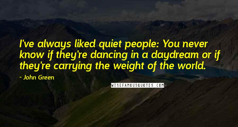 John Green Quotes: I've always liked quiet people: You never know if they're dancing in a daydream or if they're carrying the weight of the world.