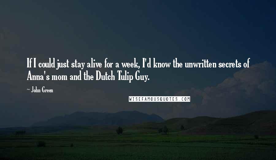 John Green Quotes: If I could just stay alive for a week, I'd know the unwritten secrets of Anna's mom and the Dutch Tulip Guy.