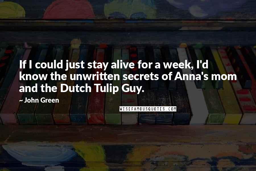 John Green Quotes: If I could just stay alive for a week, I'd know the unwritten secrets of Anna's mom and the Dutch Tulip Guy.