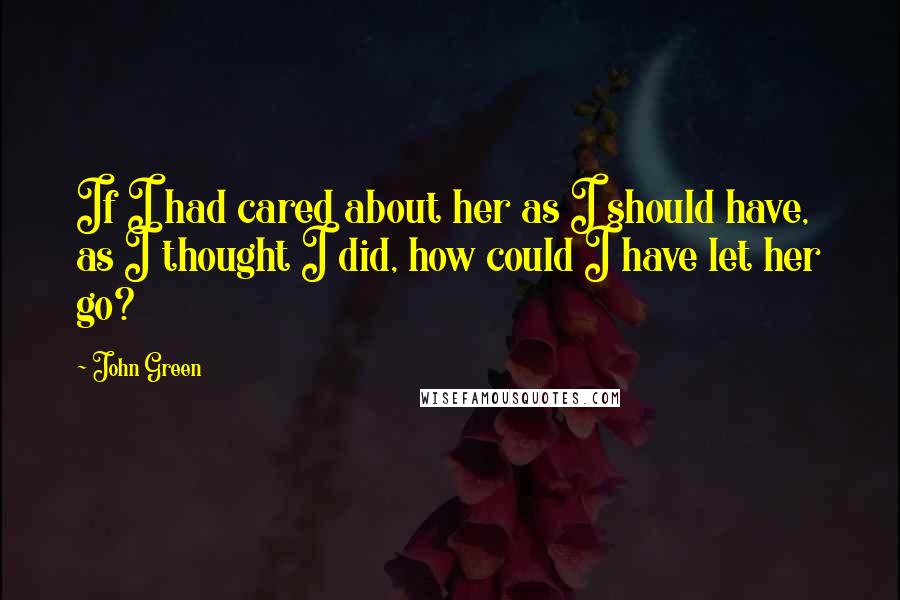 John Green Quotes: If I had cared about her as I should have, as I thought I did, how could I have let her go?