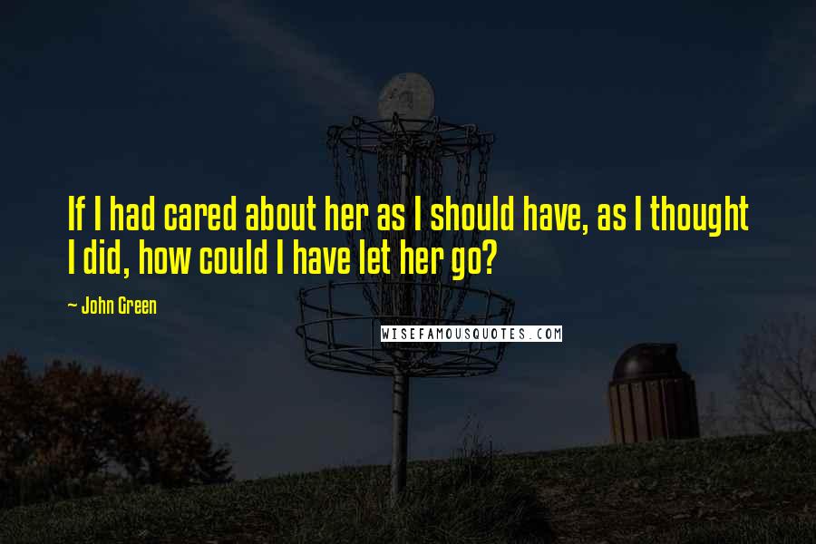 John Green Quotes: If I had cared about her as I should have, as I thought I did, how could I have let her go?