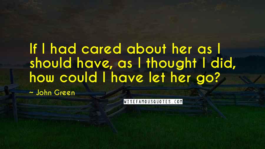 John Green Quotes: If I had cared about her as I should have, as I thought I did, how could I have let her go?