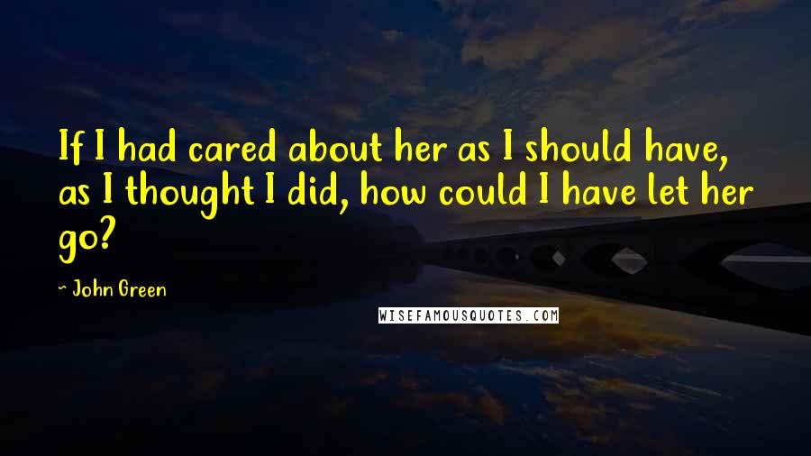 John Green Quotes: If I had cared about her as I should have, as I thought I did, how could I have let her go?