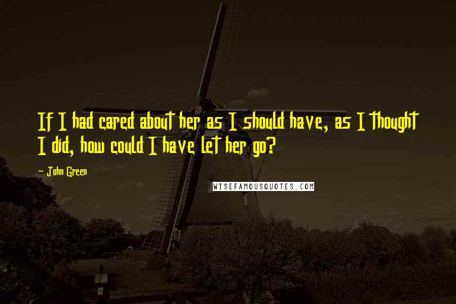 John Green Quotes: If I had cared about her as I should have, as I thought I did, how could I have let her go?