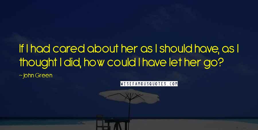 John Green Quotes: If I had cared about her as I should have, as I thought I did, how could I have let her go?