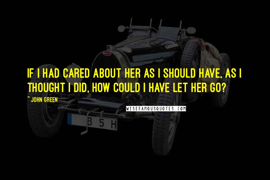 John Green Quotes: If I had cared about her as I should have, as I thought I did, how could I have let her go?