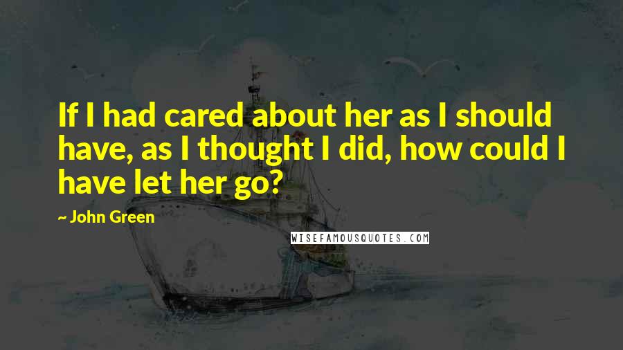 John Green Quotes: If I had cared about her as I should have, as I thought I did, how could I have let her go?