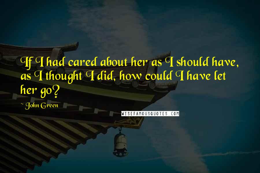 John Green Quotes: If I had cared about her as I should have, as I thought I did, how could I have let her go?