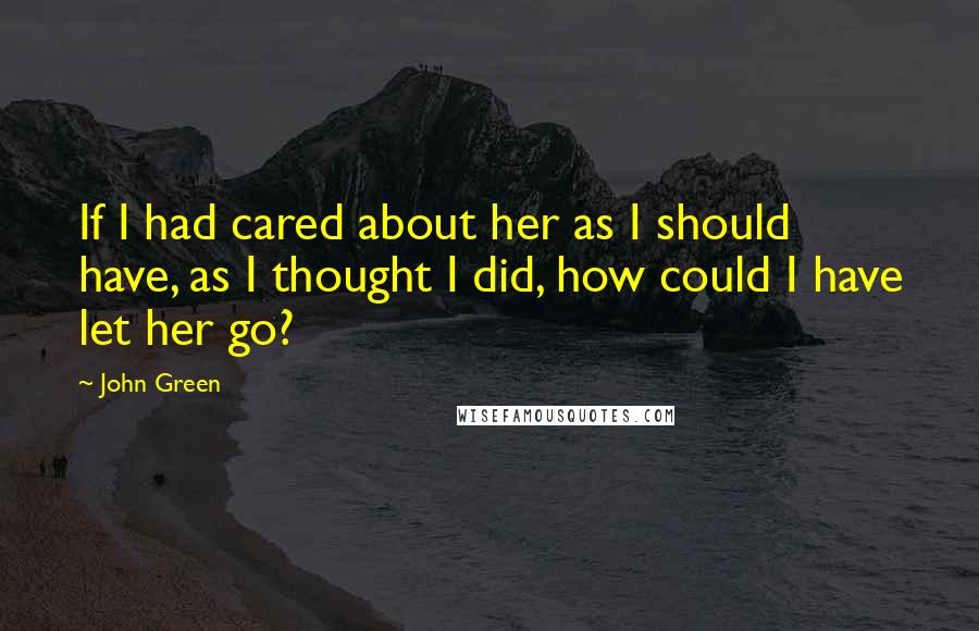 John Green Quotes: If I had cared about her as I should have, as I thought I did, how could I have let her go?