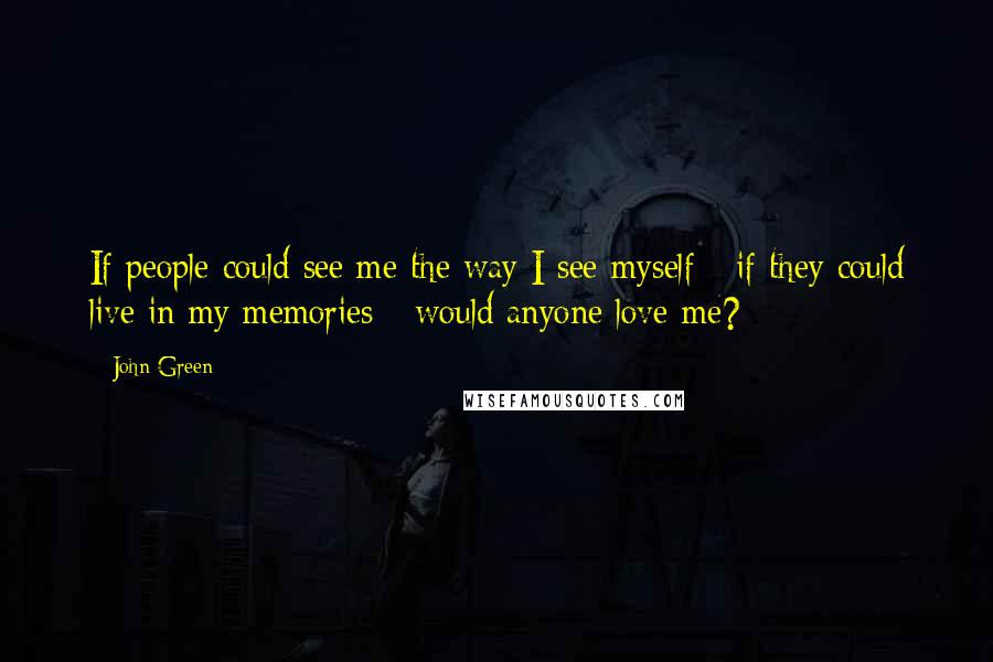 John Green Quotes: If people could see me the way I see myself - if they could live in my memories - would anyone love me?