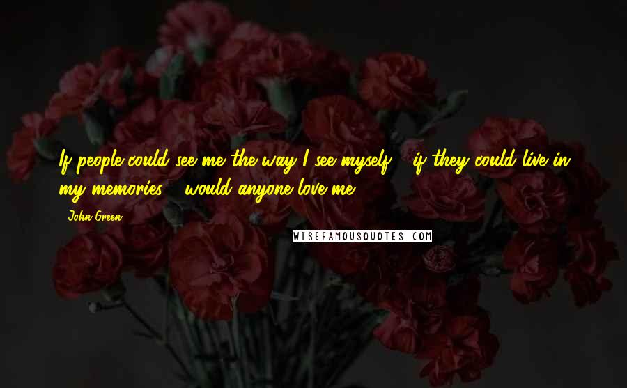 John Green Quotes: If people could see me the way I see myself - if they could live in my memories - would anyone love me?