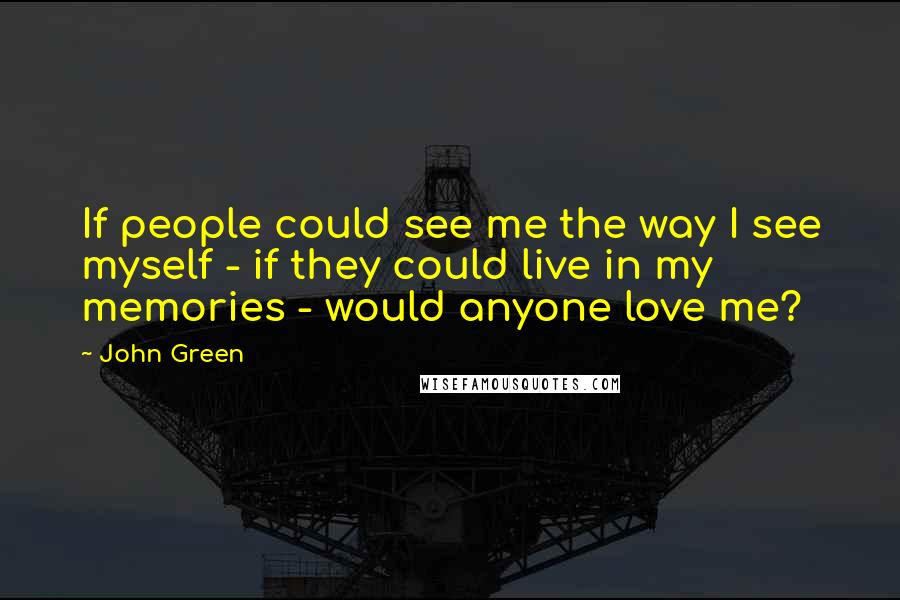 John Green Quotes: If people could see me the way I see myself - if they could live in my memories - would anyone love me?