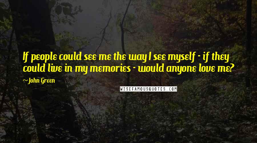 John Green Quotes: If people could see me the way I see myself - if they could live in my memories - would anyone love me?