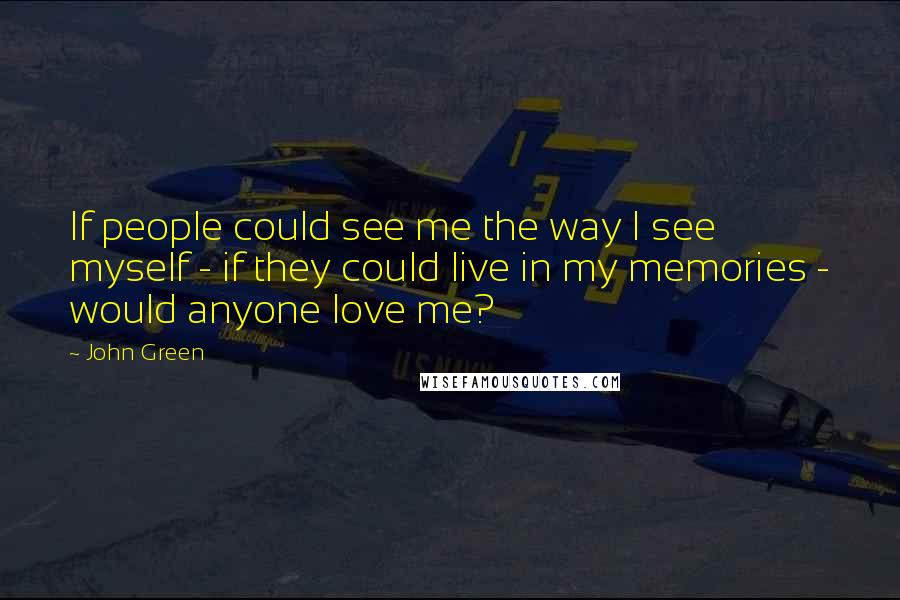 John Green Quotes: If people could see me the way I see myself - if they could live in my memories - would anyone love me?