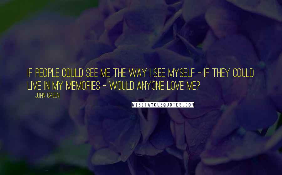 John Green Quotes: If people could see me the way I see myself - if they could live in my memories - would anyone love me?