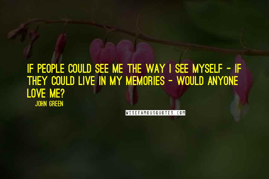 John Green Quotes: If people could see me the way I see myself - if they could live in my memories - would anyone love me?