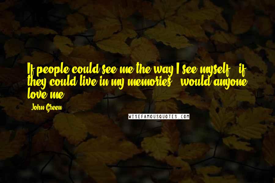John Green Quotes: If people could see me the way I see myself - if they could live in my memories - would anyone love me?